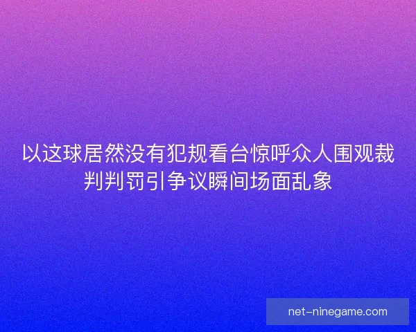 以这球居然没有犯规看台惊呼众人围观裁判判罚引争议瞬间场面乱象