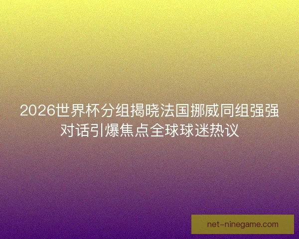 2026世界杯分组揭晓法国挪威同组强强对话引爆焦点全球球迷热议