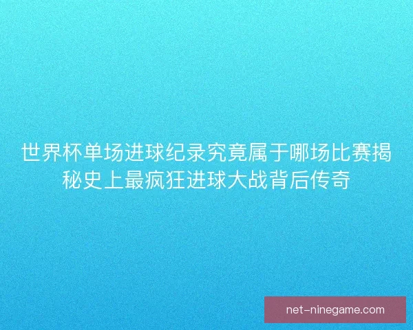 世界杯单场进球纪录究竟属于哪场比赛揭秘史上最疯狂进球大战背后传奇