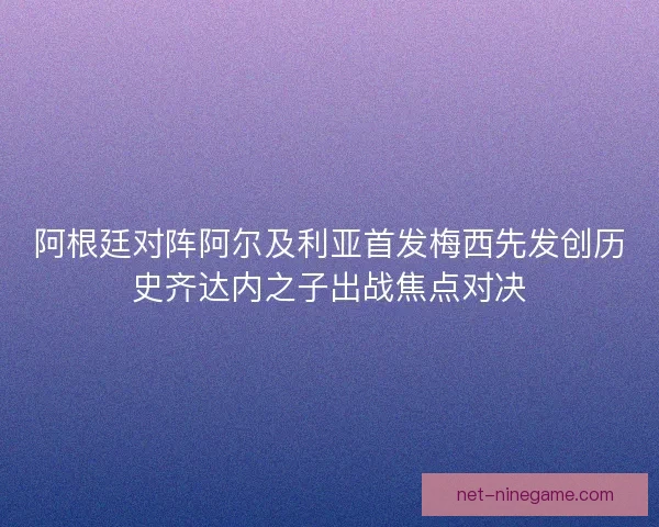 阿根廷对阵阿尔及利亚首发梅西先发创历史齐达内之子出战焦点对决